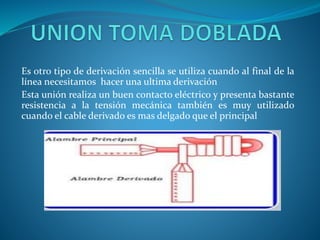 Es otro tipo de derivación sencilla se utiliza cuando al final de la 
línea necesitamos hacer una ultima derivación 
Esta unión realiza un buen contacto eléctrico y presenta bastante 
resistencia a la tensión mecánica también es muy utilizado 
cuando el cable derivado es mas delgado que el principal 
 