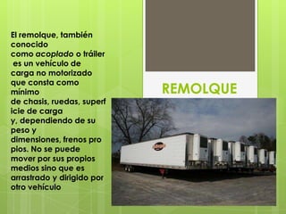 El remolque, también
conocido
como acoplado o tráiler
 es un vehículo de
carga no motorizado
que consta como
mínimo                      REMOLQUE
de chasis, ruedas, superf
icie de carga
y, dependiendo de su
peso y
dimensiones, frenos pro
pios. No se puede
mover por sus propios
medios sino que es
arrastrado y dirigido por
otro vehículo
 