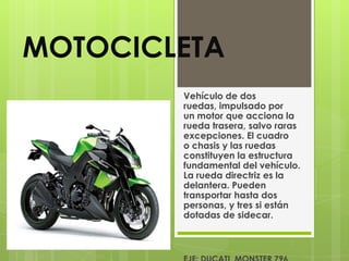 MOTOCICLETA
        Vehículo de dos
        ruedas, impulsado por
        un motor que acciona la
        rueda trasera, salvo raras
        excepciones. El cuadro
        o chasis y las ruedas
        constituyen la estructura
        fundamental del vehículo.
        La rueda directriz es la
        delantera. Pueden
        transportar hasta dos
        personas, y tres si están
        dotadas de sidecar.
 