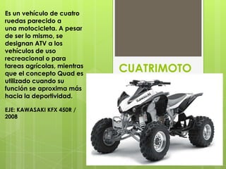 Es un vehículo de cuatro
ruedas parecido a
una motocicleta. A pesar
de ser lo mismo, se
designan ATV a los
vehículos de uso
recreacional o para
tareas agrícolas, mientras
que el concepto Quad es
                             CUATRIMOTO
utilizado cuando su
función se aproxima más
hacia la deportividad.

EJE: KAWASAKI KFX 450R /
2008
 