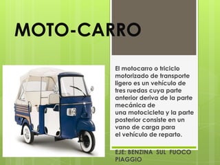 MOTO-CARRO
       El motocarro o triciclo
       motorizado de transporte
       ligero es un vehículo de
       tres ruedas cuya parte
       anterior deriva de la parte
       mecánica de
       una motocicleta y la parte
       posterior consiste en un
       vano de carga para
       el vehículo de reparto.

       EJE: BENZINA SUL FUOCO
       PIAGGIO
 