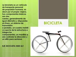 La bicicleta es un vehículo
de transporte personal
de propulsión humana, es
decir por el propio viajero.
Sus componentes básicos
son dos
ruedas, generalmente de
igual diámetro y dispuestas
en línea, un sistema de
transmisión
                               BICICLETA
a pedales, un cuadro metáli
co que le da la estructura e
integra los
componentes, un manillar p
ara controlar la dirección y
un sillín para sentarse.


EJE: BICICLETA HMK 561
 
