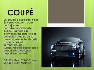 COUPÉ
Un coupé o cupé (del franc
és verbo Couper , para
cortar) es un
cerrado carrocería del
coche (techo fijado
permanentemente fijo), la
definición precisa de lo
que varía de un fabricante
a otro, y con el
tiempo. Coupés
suelen hardtopped coches
deportivos o variantes
deportivas del sedán.

EJE: Cadillac CTS-V Coupe
Sedan Green Metallic
 