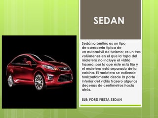 SEDAN

Sedán o berlina es un tipo
de carrocería típica de
un automóvil de turismo; es un tres
volúmenes en el que la tapa del
maletero no incluye el vidrio
trasero, por lo que éste está fijo y
el maletero está separado de la
cabina. El maletero se extiende
horizontalmente desde la parte
inferior del vidrio trasero algunas
decenas de centímetros hacia
atrás.

EJE: FORD FIESTA SEDAN
 