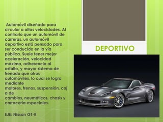 Automóvil diseñado para
circular a altas velocidades. Al
contrario que un automóvil de
carreras, un automóvil
deportivo está pensado para
ser conducido en la vía            DEPORTIVO
pública. Suele tener mejor
aceleración, velocidad
máxima, adherencia al
asfalto, y mayor sistema de
frenada que otros
automóviles, lo cual se logra
mediante
motores, frenos, suspensión, caj
a de
cambios, neumáticos, chasis y
carrocería especiales.

EJE: Nissan GT-R
 