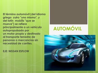 El término automóvil (del idioma
griego αὐτο "uno mismo", y
del latín mobĭlis "que se
mueve") se refiere
principalmente a un vehículo
autopropulsado por                 AUTOMÓVIL
un motor propio y destinado
al transporte terrestre de
personas o mercancías sin
necesidad de carriles.

EJE: NISSAN ESFLOW
 