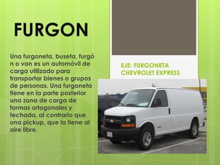 FURGON
Una furgoneta, buseta, furgó
n o van es un automóvil de     EJE: FURGONETA
carga utilizado para           CHEVROLET EXPRESS
transportar bienes o grupos
de personas. Una furgoneta
tiene en la parte posterior
una zona de carga de
formas ortogonales y
techada, al contrario que
una pickup, que la tiene al
aire libre.
 