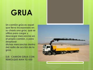 GRUA
Un camión grúa es aquel
que lleva incorporado en
su chasis una grúa, que se
utiliza para cargar y
descargar mercancías en
el propio camión, o para
desplazar
dichas mercancías dentro
del radio de acción de la
grúa.

EJE: CAMION GRUA CON
REMOLQUE MAN TG 430
 