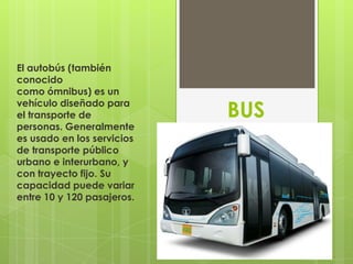 El autobús (también
conocido
como ómnibus) es un
vehículo diseñado para
el transporte de            BUS
personas. Generalmente
es usado en los servicios
de transporte público
urbano e interurbano, y
con trayecto fijo. Su
capacidad puede variar
entre 10 y 120 pasajeros.
 