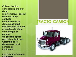 Cabeza tractora
concebida para tirar
de un
semirremolque, bascul
ante o no, cuyo
conjunto
habitualmente se
denomina tráiler).
                        TRACTO-CAMION
En Venezuela se le da
el nombre de chuto;
en tanto que el
nombre
de gandola aplica
para el conjunto, en
Colombia se le
denomina con el
nombre de
tractomula.

EJE: TRACTO-CAMION
 