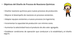 • Objetivos del Diseño de Proceso de Reactores Químicos
• Diseñar reactores químicos para nuevos procesos de producción.
• Mejorar el desempeño de reactores en procesos existentes.
• Adaptar equipos existentes a nuevos procesos (re-ingeniería).
• Incrementar la capacidad de producción con mínimo costo.
• Aumentar la selectividad hacia el producto de alto valor agregado.
• Establecer condiciones de operación que conduzcan a la estabilidad y el diseño
seguro.
 