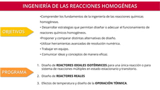 INGENIERÍA DE LAS REACCIONES HOMOGÉNEAS
•Comprender los fundamentos de la ingeniería de las reacciones químicas
homogéneas.
• Desarrollar estrategias que permitan diseñar o adecuar el funcionamiento de
reactores químicos homogéneos.
•Proponer y comparar distintas alternativas de diseño.
•Utilizar herramientas avanzadas de resolución numérica.
• Trabajar en equipo.
• Comunicar ideas y conceptos de manera eficaz.
OBJETIVOS
1. Diseño de REACTORES IDEALES ISOTÉRMICOS para una única reacción o para
sistema de reacciones múltiples en estado estacionario y transitorio.
2. Diseño de REACTORES REALES
3. Efectos de temperatura y diseño de la OPERACIÓN TÉRMICA.
PROGRAMA
 