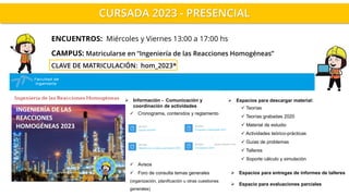 CURSADA 2023 - PRESENCIAL
CAMPUS: Matricularse en “Ingeniería de las Reacciones Homogéneas”
CLAVE DE MATRICULACIÓN: hom_2023*
ENCUENTROS: Miércoles y Viernes 13:00 a 17:00 hs
➢ Espacios para entregas de informes de talleres
➢ Espacio para evaluaciones parciales
➢ Espacios para descargar material:
✓ Teorías
✓ Teorías grabadas 2020
✓ Material de estudio
✓ Actividades teórico-prácticas
✓ Guías de problemas
✓ Talleres
✓ Soporte cálculo y simulación
➢ Información - Comunicación y
coordinación de actividades
✓ Cronograma, contenidos y reglamento
✓ Avisos
✓ Foro de consulta temas generales
(organización, planificación u otras cuestiones
generales)
 