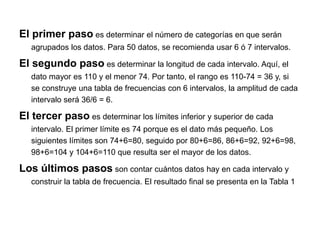 El primer paso es determinar el número de categorías en que serán
agrupados los datos. Para 50 datos, se recomienda usar 6 ó 7 intervalos.
El segundo paso es determinar la longitud de cada intervalo. Aquí, el
dato mayor es 110 y el menor 74. Por tanto, el rango es 110-74 = 36 y, si
se construye una tabla de frecuencias con 6 intervalos, la amplitud de cada
intervalo será 36/6 = 6.
El tercer paso es determinar los límites inferior y superior de cada
intervalo. El primer límite es 74 porque es el dato más pequeño. Los
siguientes límites son 74+6=80, seguido por 80+6=86, 86+6=92, 92+6=98,
98+6=104 y 104+6=110 que resulta ser el mayor de los datos.
Los últimos pasos son contar cuántos datos hay en cada intervalo y
construir la tabla de frecuencia. El resultado final se presenta en la Tabla 1
 