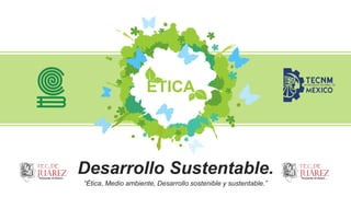 Desarrollo Sustentable.
“Ética, Medio ambiente, Desarrollo sostenible y sustentable.”
ÉTICA
 