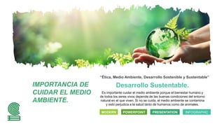 Desarrollo Sustentable.
“Ética, Medio Ambiente, Desarrollo Sostenible y Sustentable”
Es importante cuidar el medio ambiente porque el bienestar humano y
de todos los seres vivos depende de las buenas condiciones del entorno
natural en el que viven. Si no se cuida, el medio ambiente se contamina
y esto perjudica a la salud tanto de humanos como de animales.
MODERN POWERPOINT PRESENTATION INFOGRAPHIC
IMPORTANCIA DE
CUIDAR EL MEDIO
AMBIENTE.
 