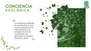 La conciencia ambiental
es una filosofía de vida
que se preocupa por el
medioambiente y lo
protege con el fin de
conservarlo y de
garantizar su equilibrio
presente y futuro.
CONCIENCIA
E C O L Ó G I C A .
 