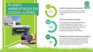 PLANES
AMBIENTALES EN
CIUDAD JUÁREZ. 80%
01
El centro ambiental ayudará a un análisis
de la calidad del aire en el suroriente de la
ciudad.
Centro de monitoreo ambiental.
60%
02 Con el objetivo de mantener calles limpias
y prevenir problemas de salud, busca
prevenir el impacto ambiental que genera la
incorrecta disposición de basura, como es
la contaminación del suelo y agua,
afectaciones al paisaje y alcantarillado.
“No le tires basura a Juárez”
40%
03
Con la intención de apoyar a la Asociación de Padres de
Niños con Cáncer y Leucemia (APANICAL) instalación
contenedores metálicos con forma de corazón en varios
puntos de la ciudad y en los cuales la comunidad puede
depositar las tapitas de diferentes productos.
CAMPAÑA DE TAPITAS DE BOTELLA APANICAL
 