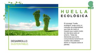 H U E L L A
E C O L Ó G I C A
DESARROLLO
SUSTENTABLE.
El concepto "huella
ecológica" surge como un
indicador de sostenibilidad
que trata de medir el
impacto que nuestro modo
de vida tiene sobre el
entorno. Todas las
decisiones que como
consumidores tomamos en
nuestra vida cotidiana
tienen un impacto sobre el
planeta.
 