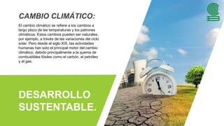 DESARROLLO
SUSTENTABLE.
CAMBIO CLIMÁTICO:
El cambio climático se refiere a los cambios a
largo plazo de las temperaturas y los patrones
climáticos. Estos cambios pueden ser naturales,
por ejemplo, a través de las variaciones del ciclo
solar. Pero desde el siglo XIX, las actividades
humanas han sido el principal motor del cambio
climático, debido principalmente a la quema de
combustibles fósiles como el carbón, el petróleo
y el gas.
 
