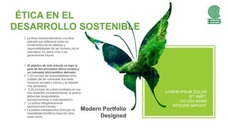 ÉTICA EN EL
DESARROLLO SOSTENIBLE
 La ética medioambiental es una ética
aplicada que reflexiona sobre los
fundamentos de los deberes y
responsabilidades del ser humano con la
naturaleza, los seres vivos y las
generaciones futuras.
 El objetivo de este artículo es bajo la
guía de dos principios éticos axiales y
un concepto ético-político derivado:
 1) El principio de responsabilidad como
cuidado del ser vulnerable (los seres
humanos actuales y futuros y la restante
vida planetaria).
 2) El principio de justicia ecológica en sus
tres vertientes complementarias: la justicia
global (las desigualdades
socioeconómicas a nivel planetario).
 La justica intergeneracional
(generaciones futuras).
 La justicia interespecífica (principio de
hospitalidad biosférica hacia los otros
seres vivos)
Modern Portfolio
Designed
LOREM IPSUM DOLOR
SIT AMET,
CU USU AGAM
INTEGRE IMPEDIT.
 