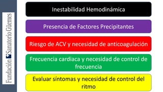 Inestabilidad Hemodinámica
Presencia de Factores Precipitantes
Riesgo de ACV y necesidad de anticoagulación
Frecuencia cardiaca y necesidad de control de
frecuencia
Evaluar síntomas y necesidad de control del
ritmo
 