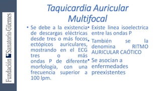 Taquicardia Auricular
Multifocal
• Se debe a la existencia
de descargas eléctricas
desde tres o más focos
ectópicos auriculares,
mostrando en el ECG
tres o más
ondas P de diferente
morfología, con una
frecuencia superior a
100 lpm.
• Existe linea isoelectrica
entre las ondas P
• También se la
denomina RITMO
AURICULAR CAÓTICO
• Se asocian a
enfermedades
preexistentes
 