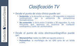 Clasificación TV
• Desde el punto de vista clínico puede ser:
• Sostenida: si la duración es mayor a 30 segundos o requiere
cardioversión por la existencia de compromiso
hemodinámico.
• No sostenida: si dura entre 3 latidos y 30 segundos. Es más
frecuente que aparezca en ausencia de cualquier
cardiopatía y suele ser asintomática.
• Desde el punto de vista electrocardiográfico puede
ser:
• Monomórfica: todos los QRS son iguales entre sí.
• Polimórfica: la morfología de los QRS varía de un latido
a otro.
 