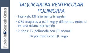 TAQUICARDIA VENTRICULAR
POLIMORFA
• Intervalo RR levemente irregular
• QRS mayores a 0,14 seg y diferentes entre si
en una misma derivación
• 2 tipos: TV polimorfa con QT normal
TV polimorfa con QT largo
 