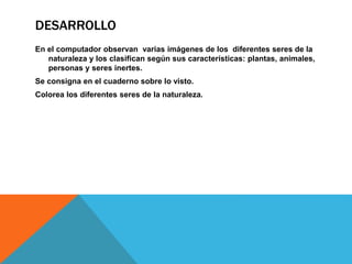 DESARROLLO
En el computador observan varias imágenes de los diferentes seres de la
naturaleza y los clasifican según sus características: plantas, animales,
personas y seres inertes.
Se consigna en el cuaderno sobre lo visto.
Colorea los diferentes seres de la naturaleza.