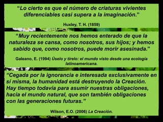 “Muy recientemente nos hemos enterado de que la
naturaleza se cansa, como nosotros, sus hijos; y hemos
sabido que, como nosotros, puede morir asesinada.”
Galeano, E. (1994) Úselo y tírelo: el mundo visto desde una ecología
latinoamericana.
“Lo cierto es que el número de criaturas vivientes
diferenciables casi supera a la imaginación.”
Huxley, T. H. (1859)
“Cegada por la ignorancia e interesada exclusivamente en
sí misma, la humanidad está destruyendo la Creación.
Hay tiempo todavía para asumir nuestras obligaciones,
hacia el mundo natural, que son también obligaciones
con las generaciones futuras.”
Wilson, E.O. (2006) La Creación.
 