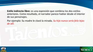 Estilo indirecto libre: es una expresión que combina los dos estilos
anteriores. Como resultado, el narrador parece hablar desde el interior
de sus personajes.
Por ejemplo: Su madre le clavó la mirada. Su hijo nunca sería feliz lejos
de allí.
 