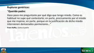 Rupturas genéricas:
“Querido padre:
Hace poco me preguntaste por qué digo que tengo miedo. Como es
habitual no supe qué contestarte; en parte, precisamente por el miedo
que me inspiras; en parte, porque en la justificación de dicho miedo
intervienen demasiados pormenores…”
Franz KafKa, Carta al padre
 