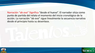 Narración “ab ovo” Significa “desde el huevo”. El narrador sitúa como
punto de partida del relato el momento del inicio cronológico de la
acción. La narración “ab ovo” sigue linealmente la secuencia narrativa
desde el principio hasta su desenlace.
 
