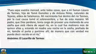 “Pues sepa vuestra merced, ante todas cosas, que a mí llaman Lázaro
de Tormes, hijo de Tomé González y de Antona Pérez, naturales de
Tejares, aldea de Salamanca. Mi nacimiento fue dentro del río Tormes,
por la cual causa tomé el sobrenombre, y fue de esta manera: Mi
padre, que Dios perdone, tenía cargo de proveer una molienda de una
azeña que está ribera de aquel río, en la cual fue molinero más de
quince años y, estando mi madre una noche en la azeña, preñada de
mí, tomóle el parto y parióme allí; de manera que con verdad me
puedo decir nacido en el río.”
Anónimo: El Lazarillo de Tormes
 