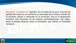 Narración “in medias res” Significa “en el medio de la cosa”. El punto de
partida del relato es un momento ya avanzado de la historia. Desde ahí
el narrador avanza o retrocede en la narración. Esta es la disposición
narrativa más frecuente en las novelas contemporáneas: hay saltos,
tanto al pasado distante como al inmediato, que alteran la linealidad
temporal.
 