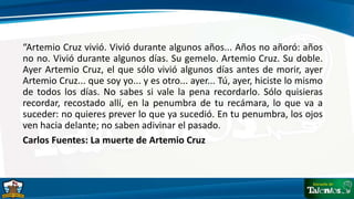 “Artemio Cruz vivió. Vivió durante algunos años... Años no añoró: años
no no. Vivió durante algunos días. Su gemelo. Artemio Cruz. Su doble.
Ayer Artemio Cruz, el que sólo vivió algunos días antes de morir, ayer
Artemio Cruz... que soy yo... y es otro... ayer... Tú, ayer, hiciste lo mismo
de todos los días. No sabes si vale la pena recordarlo. Sólo quisieras
recordar, recostado allí, en la penumbra de tu recámara, lo que va a
suceder: no quieres prever lo que ya sucedió. En tu penumbra, los ojos
ven hacia delante; no saben adivinar el pasado.
Carlos Fuentes: La muerte de Artemio Cruz
 