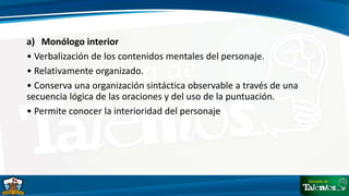 a) Monólogo interior
• Verbalización de los contenidos mentales del personaje.
• Relativamente organizado.
• Conserva una organización sintáctica observable a través de una
secuencia lógica de las oraciones y del uso de la puntuación.
• Permite conocer la interioridad del personaje
 