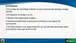 b) Soliloquio
• Es un tipo de monólogo interior en que el personaje dialoga consigo
mismo.
• El hablante se dirige a un tú.
• Mucho más organizado y lógico.
• Conserva totalmente la estructura sintáctica y los signos de
puntuación.
• Permite conocer una argumentación en voz alta del personaje sobre
el acontecer más que de él mismo.
 