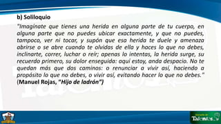 b) Soliloquio
"Imagínate que tienes una herida en alguna parte de tu cuerpo, en
alguna parte que no puedes ubicar exactamente, y que no puedes,
tampoco, ver ni tocar, y supón que esa herida te duele y amenaza
abrirse o se abre cuando te olvidas de ella y haces lo que no debes,
inclinarte, correr, luchar o reír; apenas lo intentas, la herida surge, su
recuerdo primero, su dolor enseguida: aquí estoy, anda despacio. No te
quedan más que dos caminos: o renunciar a vivir así, haciendo a
propósito lo que no debes, o vivir así, evitando hacer lo que no debes."
(Manuel Rojas, “Hijo de ladrón”)
 