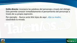 Estilo directo: incorpora las palabras del personaje a través del diálogo.
Esto permite conocer inmediatamente el pensamiento del personaje a
través de su propia expresión.
Por ejemplo: - Nunca serás feliz lejos de aquí-, dijo su madre,
clavándole la mirada.
 