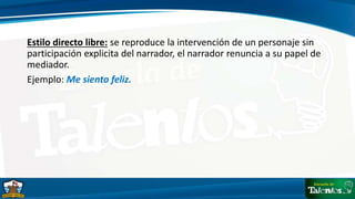 Estilo directo libre: se reproduce la intervención de un personaje sin
participación explicita del narrador, el narrador renuncia a su papel de
mediador.
Ejemplo: Me siento feliz.
 