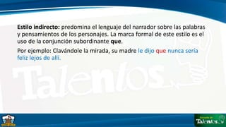 Estilo indirecto: predomina el lenguaje del narrador sobre las palabras
y pensamientos de los personajes. La marca formal de este estilo es el
uso de la conjunción subordinante que.
Por ejemplo: Clavándole la mirada, su madre le dijo que nunca sería
feliz lejos de allí.
 