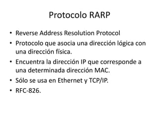 Protocolo RARP
• Reverse Address Resolution Protocol
• Protocolo que asocia una dirección lógica con
una dirección física.
• Encuentra la dirección IP que corresponde a
una determinada dirección MAC.
• Sólo se usa en Ethernet y TCP/IP.
• RFC-826.

 