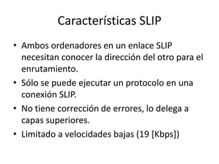 Características SLIP
• Ambos ordenadores en un enlace SLIP
necesitan conocer la dirección del otro para el
enrutamiento.
• Sólo se puede ejecutar un protocolo en una
conexión SLIP.
• No tiene corrección de errores, lo delega a
capas superiores.
• Limitado a velocidades bajas (19 [Kbps])

 