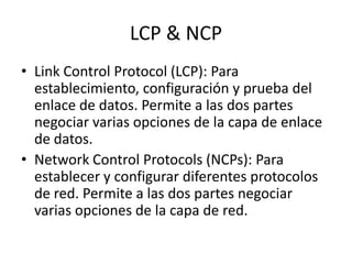 LCP & NCP
• Link Control Protocol (LCP): Para
establecimiento, configuración y prueba del
enlace de datos. Permite a las dos partes
negociar varias opciones de la capa de enlace
de datos.
• Network Control Protocols (NCPs): Para
establecer y configurar diferentes protocolos
de red. Permite a las dos partes negociar
varias opciones de la capa de red.

 