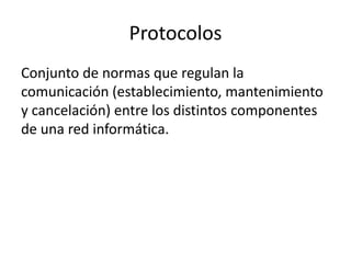 Protocolos
Conjunto de normas que regulan la
comunicación (establecimiento, mantenimiento
y cancelación) entre los distintos componentes
de una red informática.

 