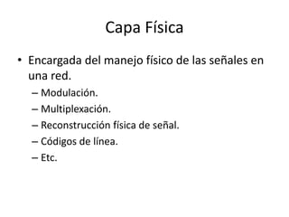 Capa Física
• Encargada del manejo físico de las señales en
una red.
– Modulación.
– Multiplexación.
– Reconstrucción física de señal.
– Códigos de línea.
– Etc.

 