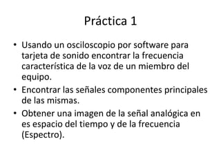 Práctica 1
• Usando un osciloscopio por software para
tarjeta de sonido encontrar la frecuencia
característica de la voz de un miembro del
equipo.
• Encontrar las señales componentes principales
de las mismas.
• Obtener una imagen de la señal analógica en
es espacio del tiempo y de la frecuencia
(Espectro).

 