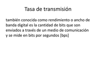 Tasa de transmisión
también conocida como rendimiento o ancho de
banda digital es la cantidad de bits que son
enviados a través de un medio de comunicación
y se mide en bits por segundos [bps]

 